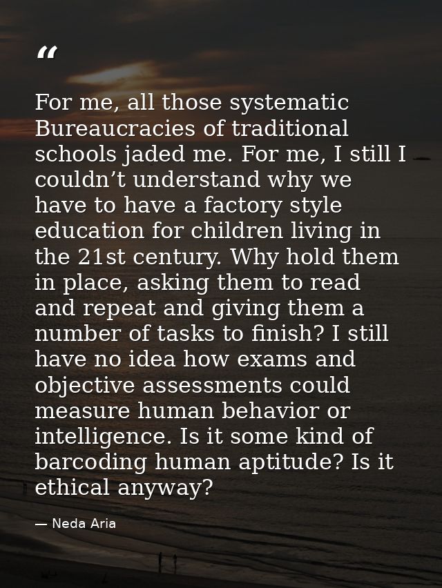 For me, all those systematic Bureaucracies of traditional schools jaded me. For me, I still I couldn’t understand why we — Neda Aria