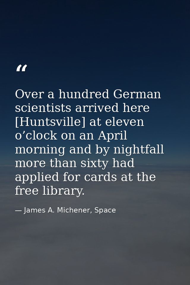 Over a hundred German scientists arrived here [Huntsville] at eleven o’clock on an April morning and by nightfall more t — James A. Michener, Space