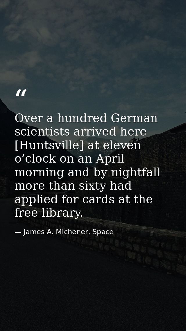 Over a hundred German scientists arrived here [Huntsville] at eleven o’clock on an April morning and by nightfall more t — James A. Michener, Space