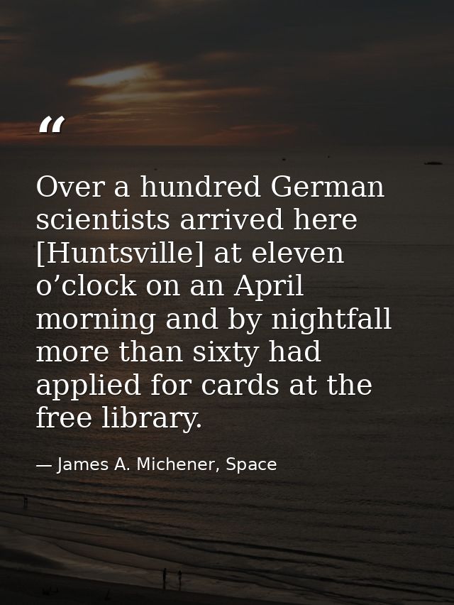 Over a hundred German scientists arrived here [Huntsville] at eleven o’clock on an April morning and by nightfall more t — James A. Michener, Space
