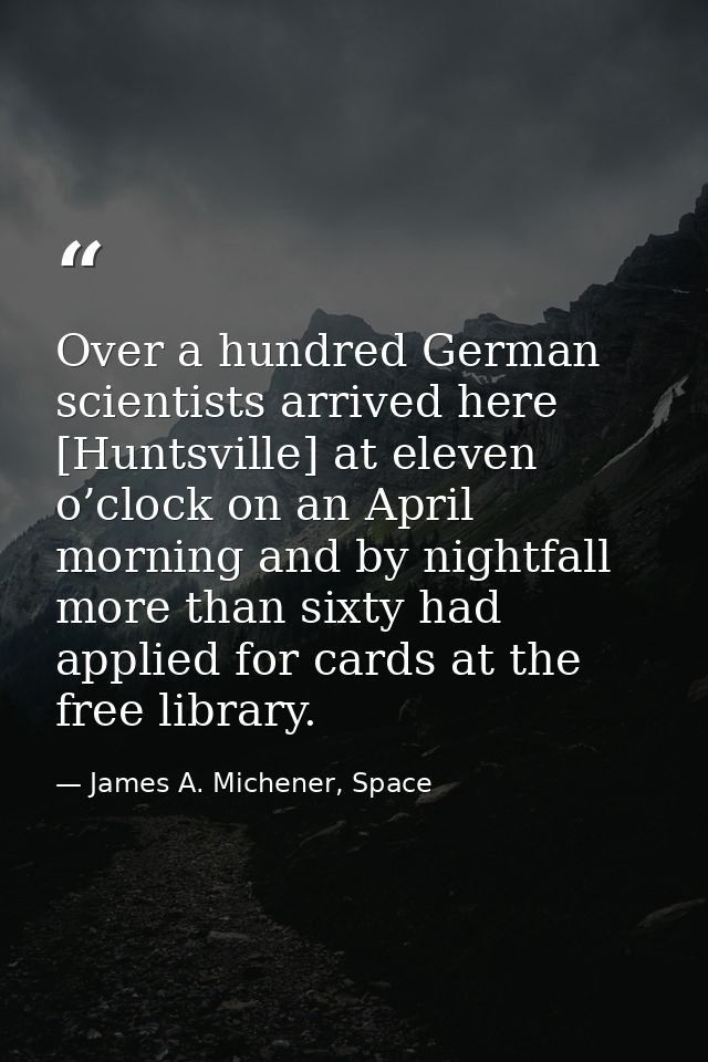 Over a hundred German scientists arrived here [Huntsville] at eleven o’clock on an April morning and by nightfall more t — James A. Michener, Space