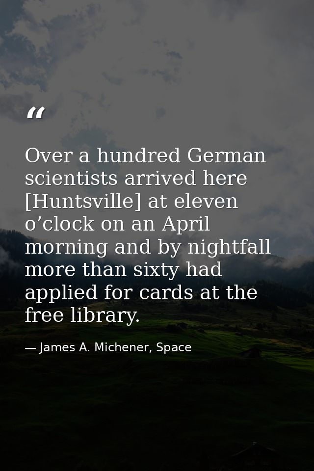 Over a hundred German scientists arrived here [Huntsville] at eleven o’clock on an April morning and by nightfall more t — James A. Michener, Space