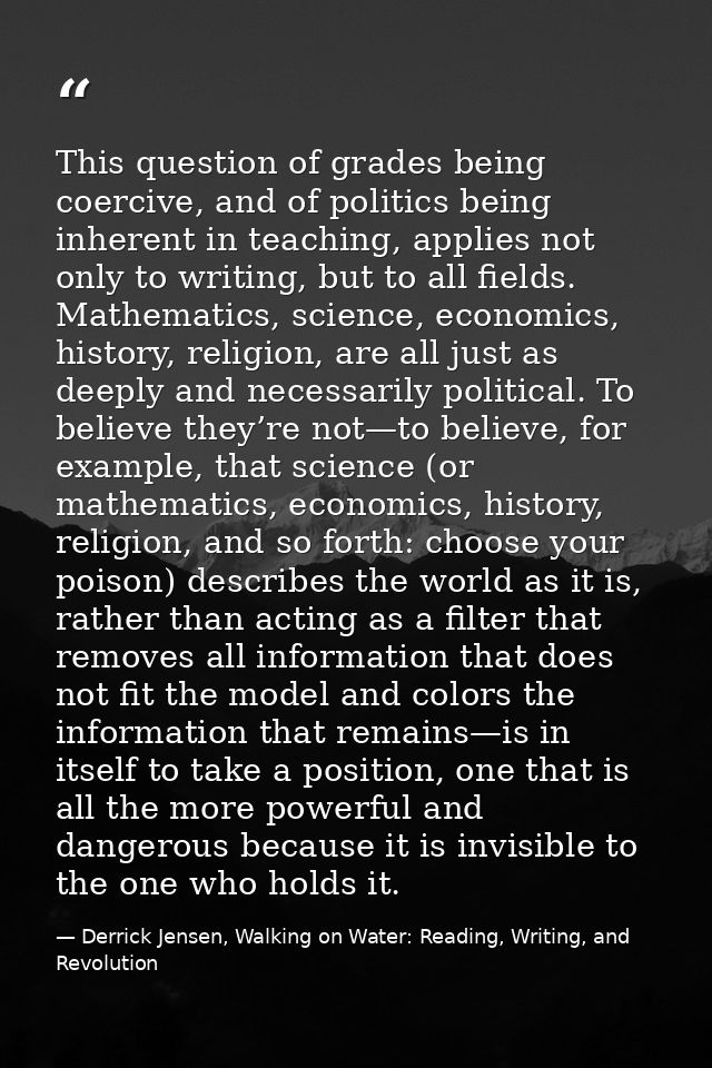 This question of grades being coercive, and of politics being inherent in teaching, applies not only to writing, but to  — Derrick Jensen, Walking on Water: Reading, Writing, and Revolution