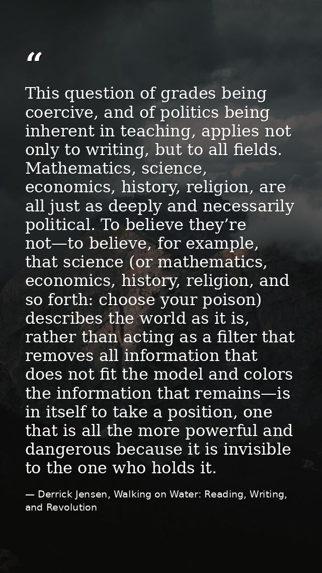 This question of grades being coercive, and of politics being inherent in teaching, applies not only to writing, but to  — Derrick Jensen, Walking on Water: Reading, Writing, and Revolution