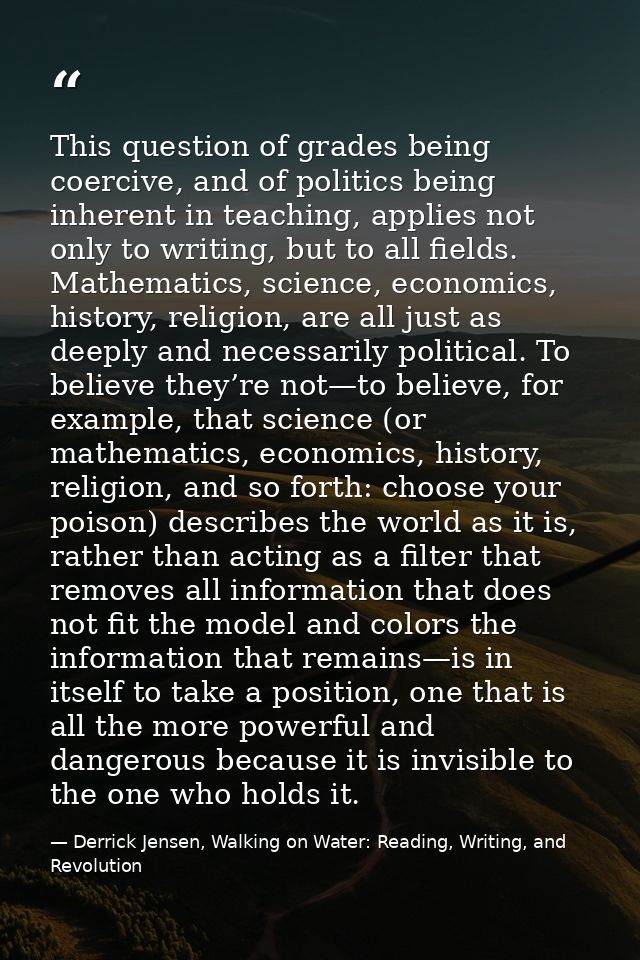 This question of grades being coercive, and of politics being inherent in teaching, applies not only to writing, but to  — Derrick Jensen, Walking on Water: Reading, Writing, and Revolution