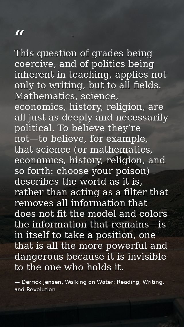 This question of grades being coercive, and of politics being inherent in teaching, applies not only to writing, but to  — Derrick Jensen, Walking on Water: Reading, Writing, and Revolution