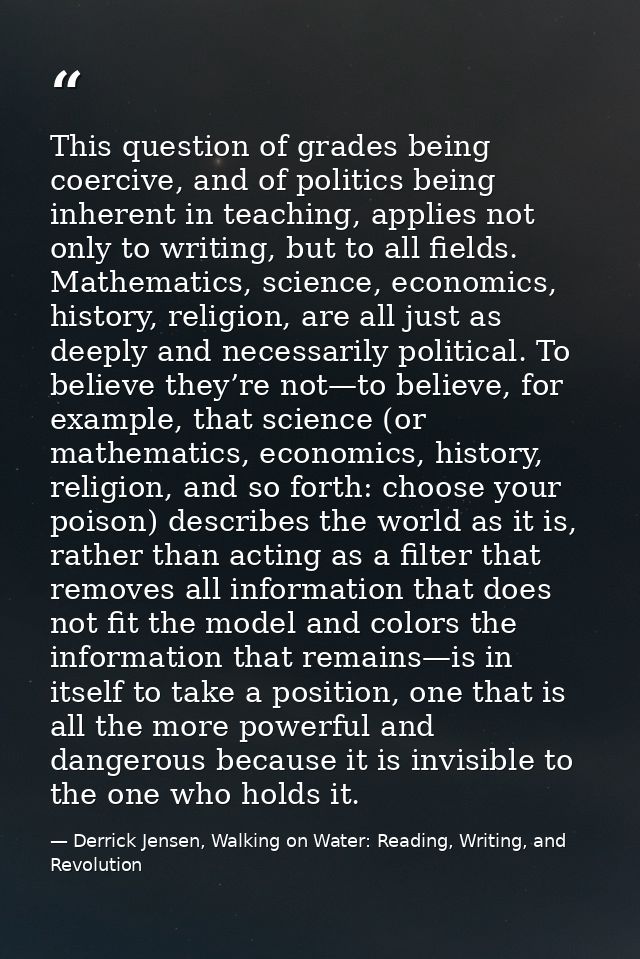 This question of grades being coercive, and of politics being inherent in teaching, applies not only to writing, but to  — Derrick Jensen, Walking on Water: Reading, Writing, and Revolution