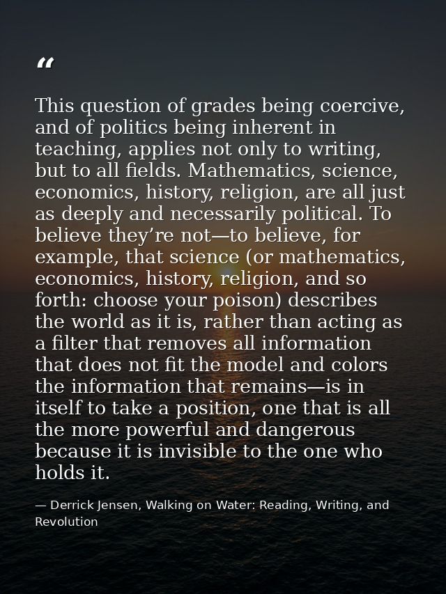 This question of grades being coercive, and of politics being inherent in teaching, applies not only to writing, but to  — Derrick Jensen, Walking on Water: Reading, Writing, and Revolution