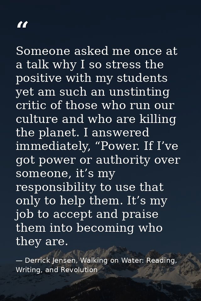 Someone asked me once at a talk why I so stress the positive with my students yet am such an unstinting critic of those  — Derrick Jensen, Walking on Water: Reading, Writing, and Revolution