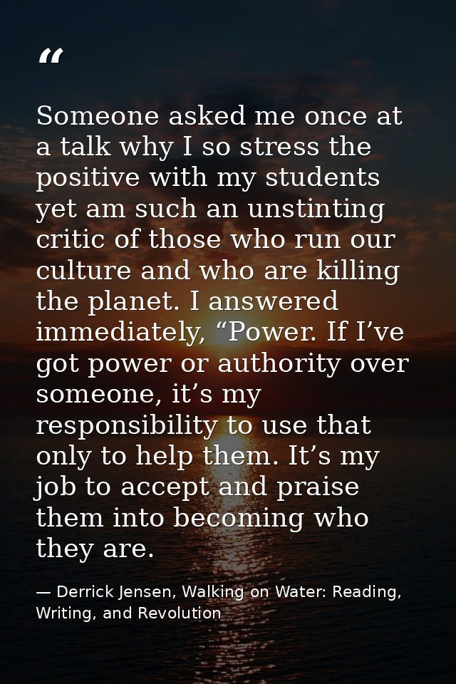 Someone asked me once at a talk why I so stress the positive with my students yet am such an unstinting critic of those  — Derrick Jensen, Walking on Water: Reading, Writing, and Revolution
