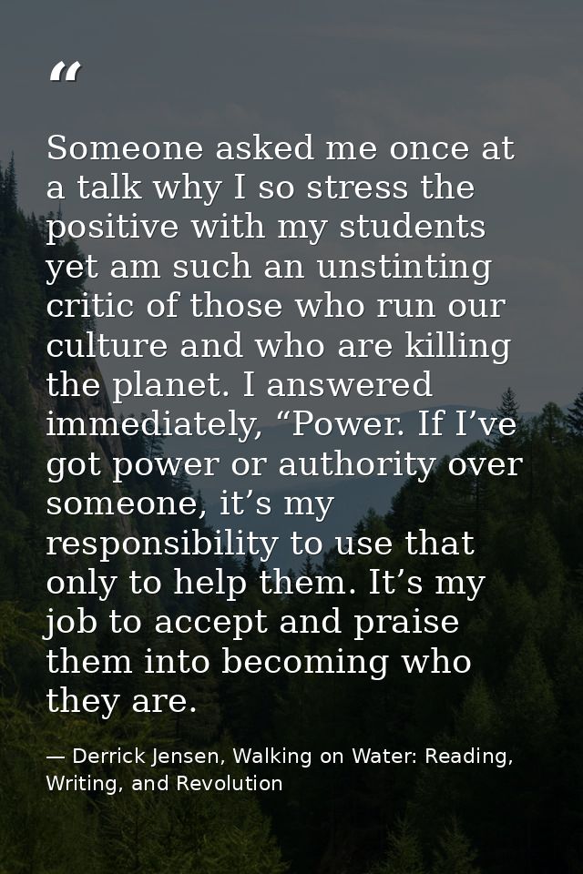 Someone asked me once at a talk why I so stress the positive with my students yet am such an unstinting critic of those  — Derrick Jensen, Walking on Water: Reading, Writing, and Revolution