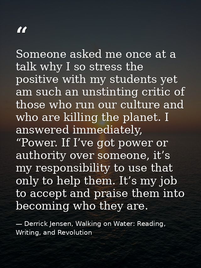 Someone asked me once at a talk why I so stress the positive with my students yet am such an unstinting critic of those  — Derrick Jensen, Walking on Water: Reading, Writing, and Revolution