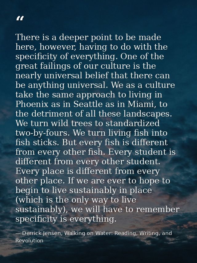 There is a deeper point to be made here, however, having to do with the specificity of everything. One of the great fail — Derrick Jensen, Walking on Water: Reading, Writing, and Revolution