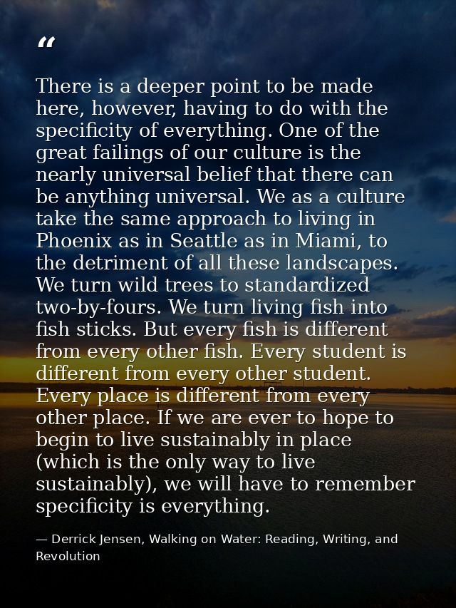There is a deeper point to be made here, however, having to do with the specificity of everything. One of the great fail — Derrick Jensen, Walking on Water: Reading, Writing, and Revolution