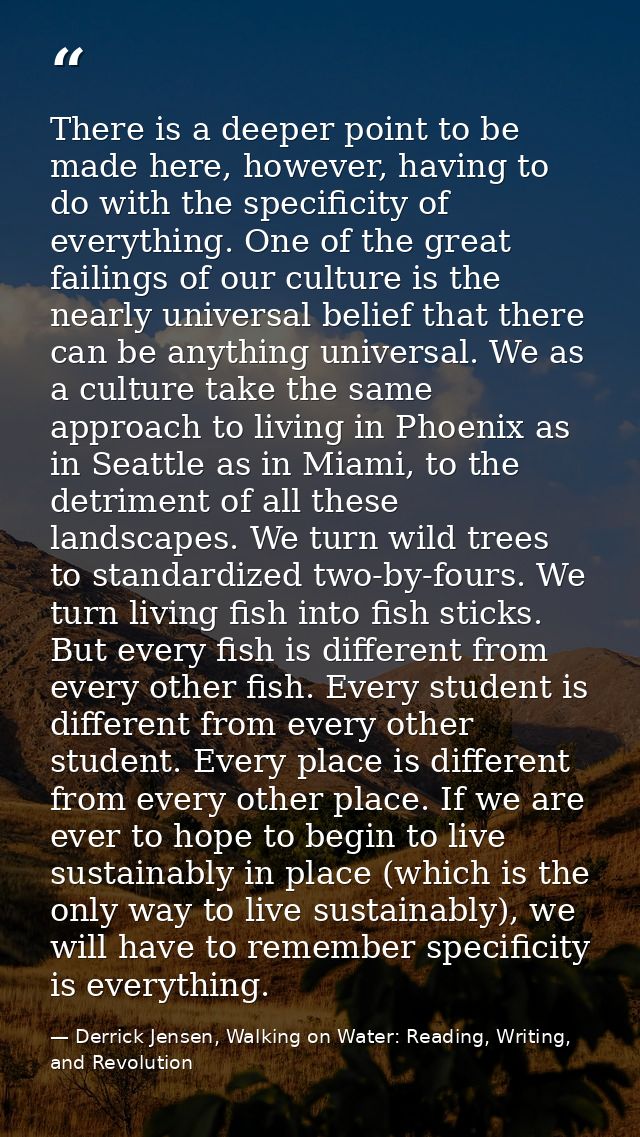 There is a deeper point to be made here, however, having to do with the specificity of everything. One of the great fail — Derrick Jensen, Walking on Water: Reading, Writing, and Revolution