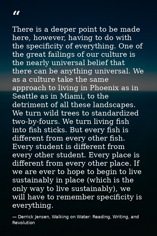 There is a deeper point to be made here, however, having to do with the specificity of everything. One of the great fail — Derrick Jensen, Walking on Water: Reading, Writing, and Revolution