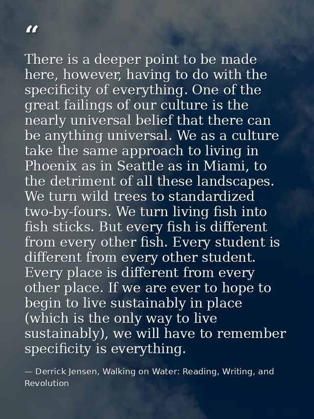 There is a deeper point to be made here, however, having to do with the specificity of everything. One of the great fail — Derrick Jensen, Walking on Water: Reading, Writing, and Revolution