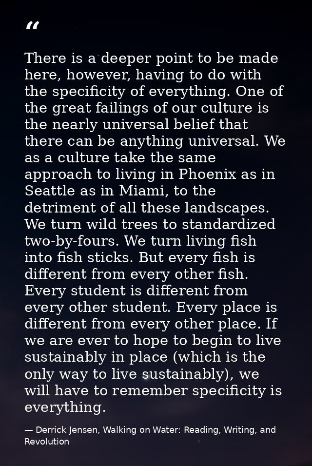There is a deeper point to be made here, however, having to do with the specificity of everything. One of the great fail — Derrick Jensen, Walking on Water: Reading, Writing, and Revolution