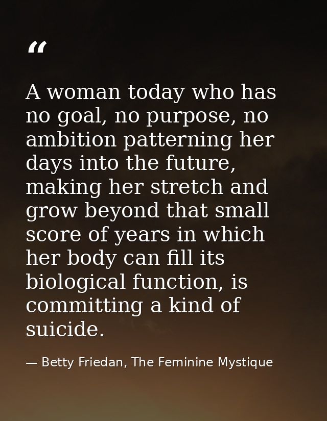 A woman today who has no goal, no purpose, no ambition patterning her days into the future, making her stretch and grow  — Betty Friedan, The Feminine Mystique