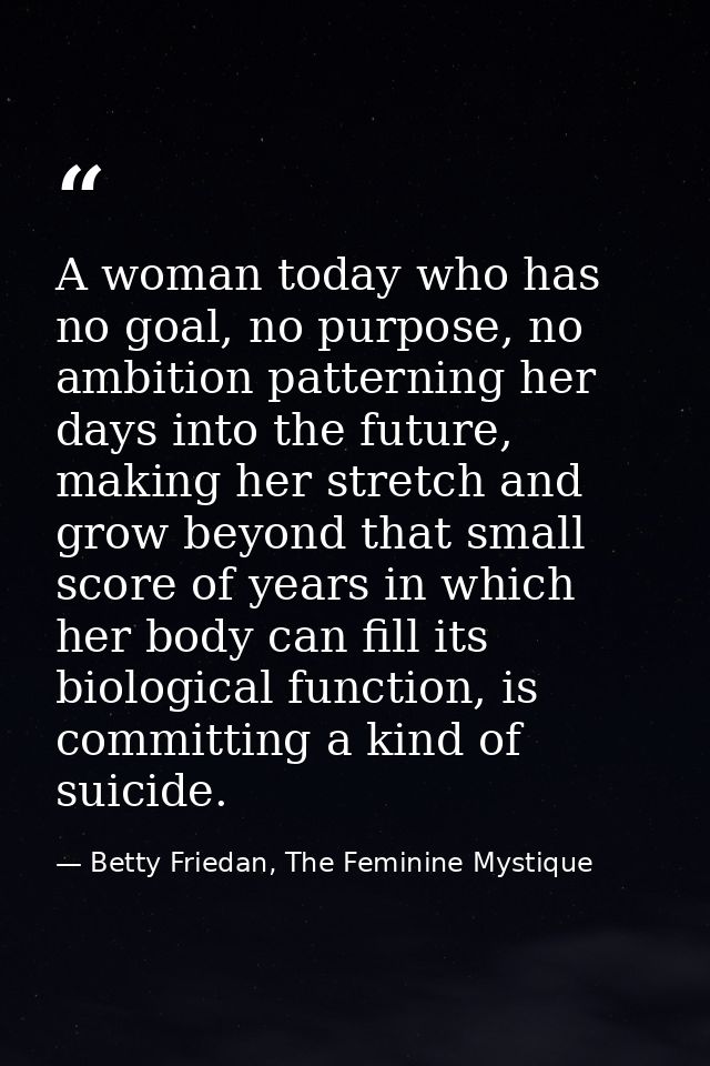 A woman today who has no goal, no purpose, no ambition patterning her days into the future, making her stretch and grow  — Betty Friedan, The Feminine Mystique