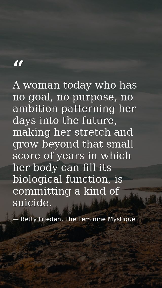 A woman today who has no goal, no purpose, no ambition patterning her days into the future, making her stretch and grow  — Betty Friedan, The Feminine Mystique