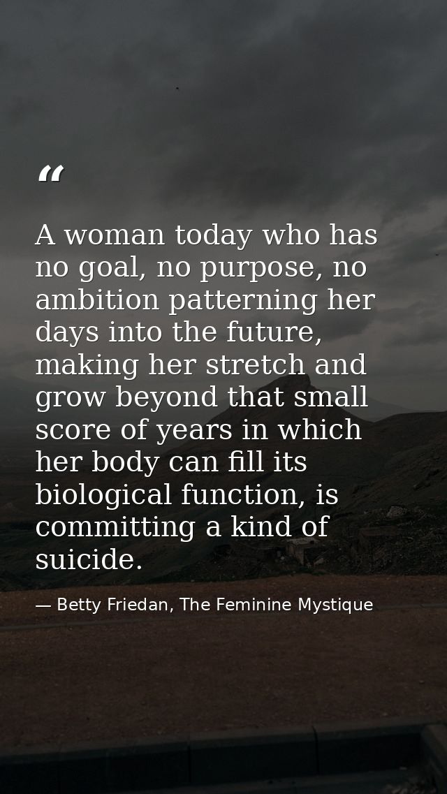 A woman today who has no goal, no purpose, no ambition patterning her days into the future, making her stretch and grow  — Betty Friedan, The Feminine Mystique