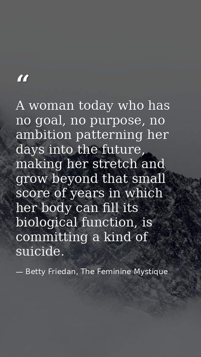 A woman today who has no goal, no purpose, no ambition patterning her days into the future, making her stretch and grow  — Betty Friedan, The Feminine Mystique