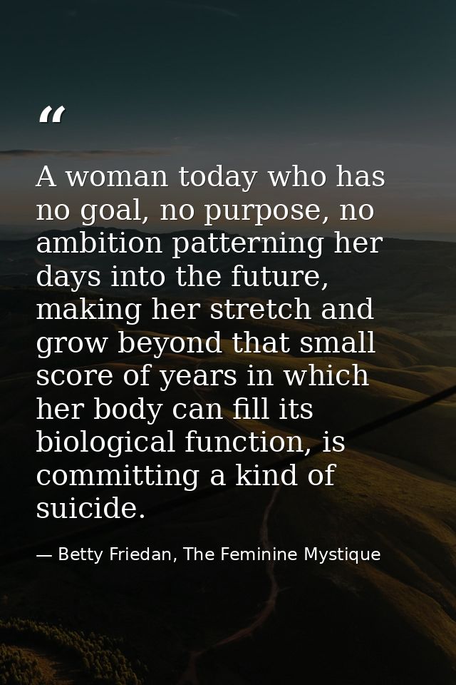 A woman today who has no goal, no purpose, no ambition patterning her days into the future, making her stretch and grow  — Betty Friedan, The Feminine Mystique