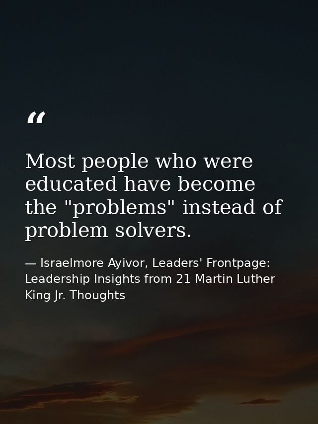 Most people who were educated have become the "problems" instead of problem solvers. — Israelmore Ayivor, Leaders' Frontpage: Leadership Insights from 21 Martin Luther King Jr. Thoughts
