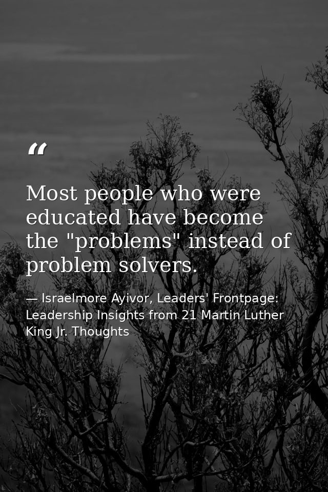 Most people who were educated have become the "problems" instead of problem solvers. — Israelmore Ayivor, Leaders' Frontpage: Leadership Insights from 21 Martin Luther King Jr. Thoughts