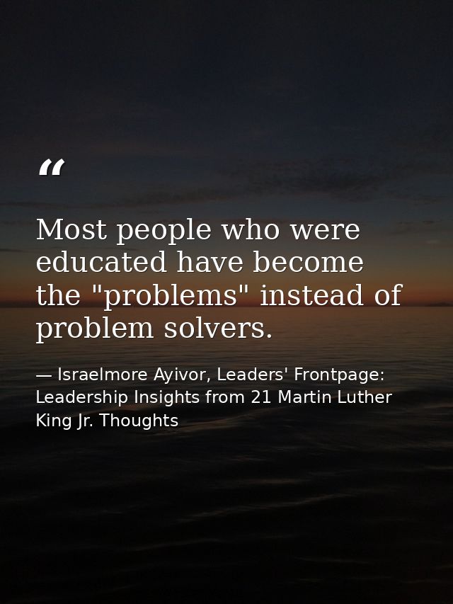 Most people who were educated have become the "problems" instead of problem solvers. — Israelmore Ayivor, Leaders' Frontpage: Leadership Insights from 21 Martin Luther King Jr. Thoughts