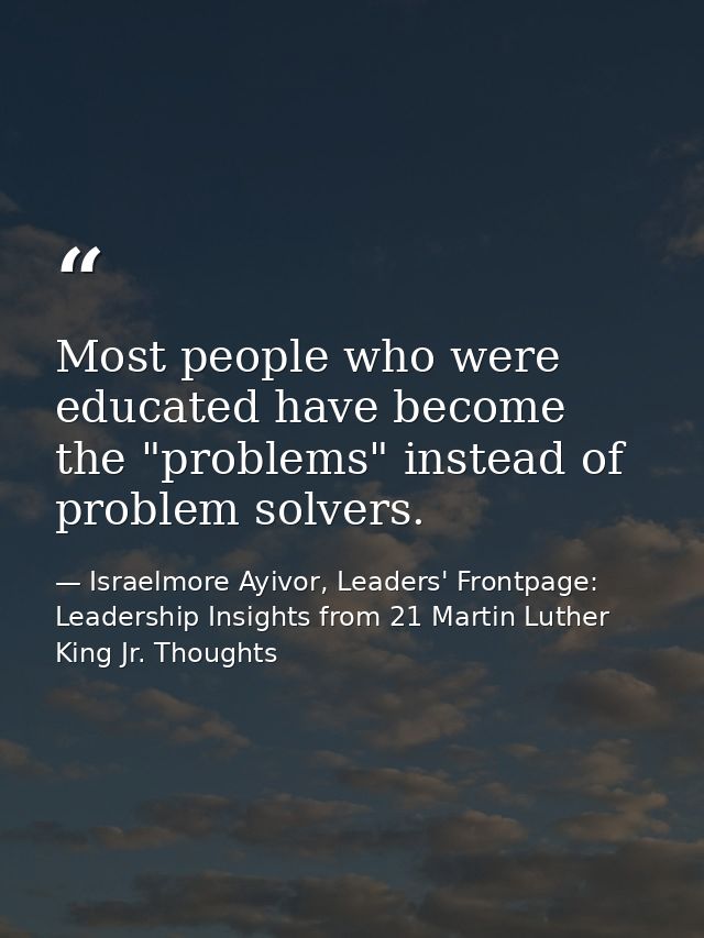Most people who were educated have become the "problems" instead of problem solvers. — Israelmore Ayivor, Leaders' Frontpage: Leadership Insights from 21 Martin Luther King Jr. Thoughts