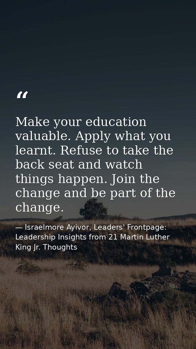 Make your education valuable. Apply what you learnt. Refuse to take the back seat and watch things happen. Join the chan — Israelmore Ayivor, Leaders' Frontpage: Leadership Insights from 21 Martin Luther King Jr. Thoughts