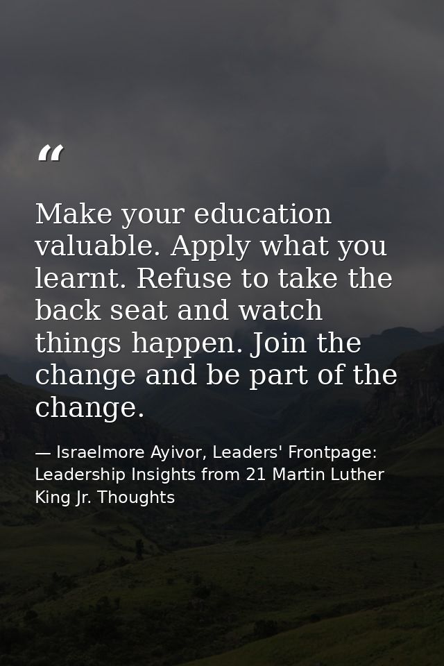 Make your education valuable. Apply what you learnt. Refuse to take the back seat and watch things happen. Join the chan — Israelmore Ayivor, Leaders' Frontpage: Leadership Insights from 21 Martin Luther King Jr. Thoughts