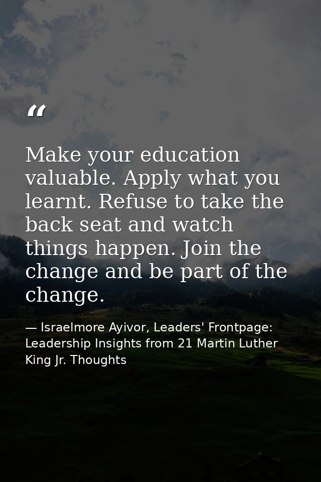 Make your education valuable. Apply what you learnt. Refuse to take the back seat and watch things happen. Join the chan — Israelmore Ayivor, Leaders' Frontpage: Leadership Insights from 21 Martin Luther King Jr. Thoughts