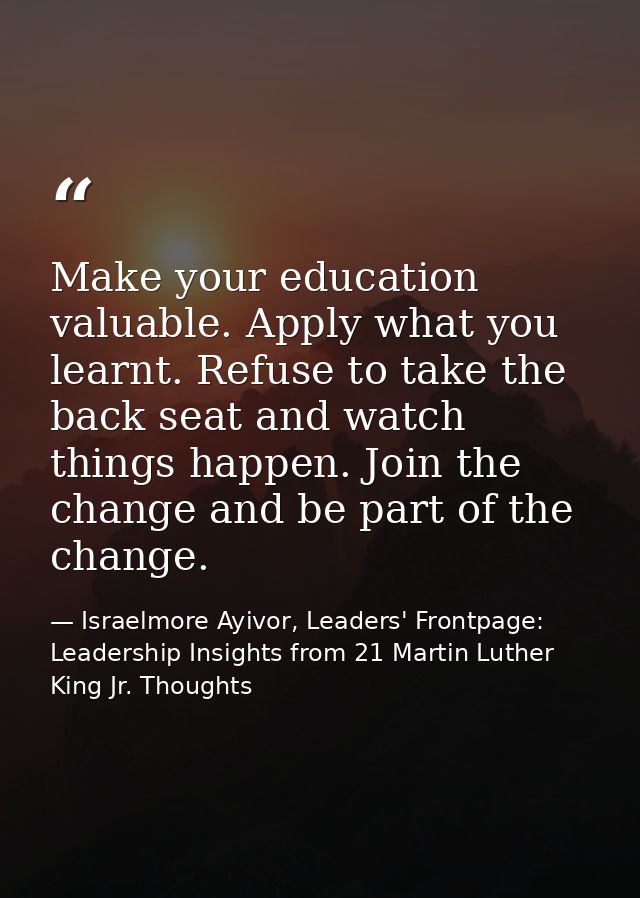 Make your education valuable. Apply what you learnt. Refuse to take the back seat and watch things happen. Join the chan — Israelmore Ayivor, Leaders' Frontpage: Leadership Insights from 21 Martin Luther King Jr. Thoughts