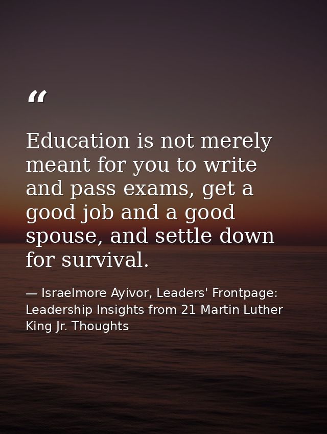 Education is not merely meant for you to write and pass exams, get a good job and a good spouse, and settle down for sur — Israelmore Ayivor, Leaders' Frontpage: Leadership Insights from 21 Martin Luther King Jr. Thoughts