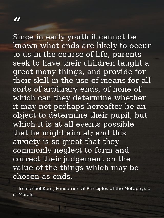 Since in early youth it cannot be known what ends are likely to occur to us in the course of life, parents seek to have  — Immanuel Kant, Fundamental Principles of the Metaphysic of Morals