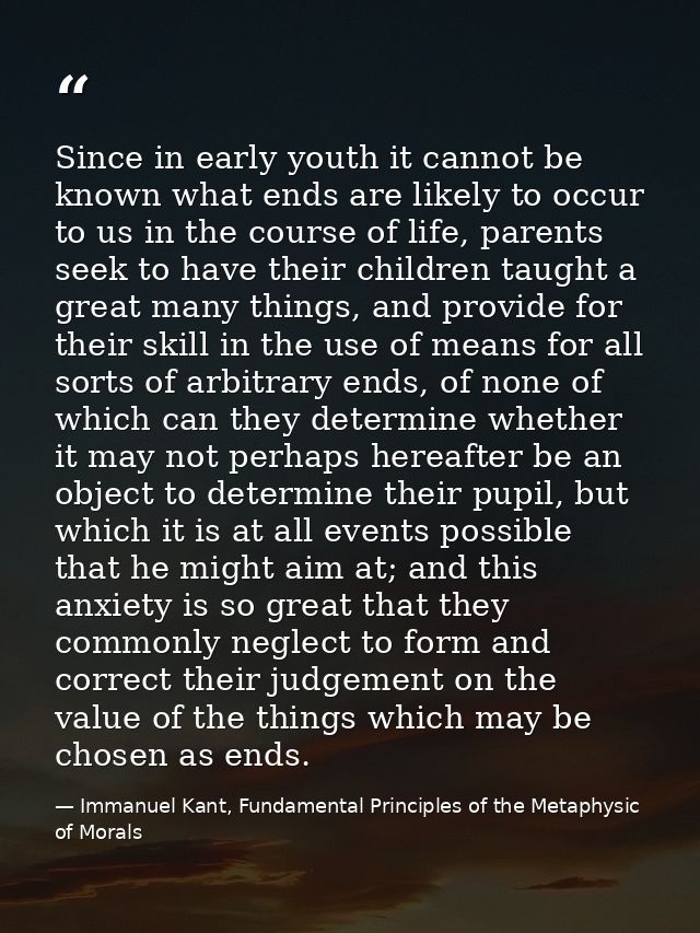 Since in early youth it cannot be known what ends are likely to occur to us in the course of life, parents seek to have  — Immanuel Kant, Fundamental Principles of the Metaphysic of Morals