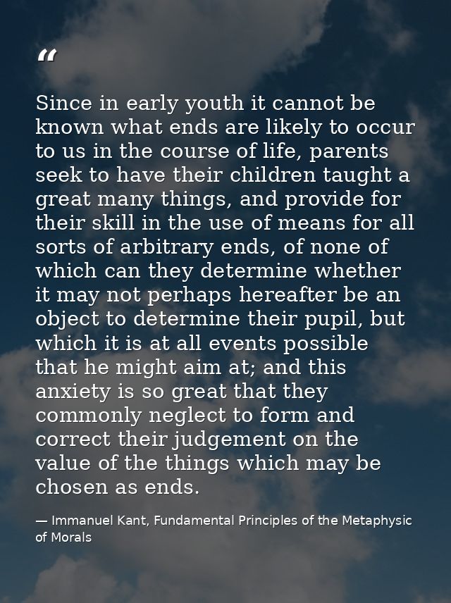 Since in early youth it cannot be known what ends are likely to occur to us in the course of life, parents seek to have  — Immanuel Kant, Fundamental Principles of the Metaphysic of Morals
