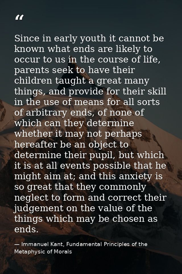 Since in early youth it cannot be known what ends are likely to occur to us in the course of life, parents seek to have  — Immanuel Kant, Fundamental Principles of the Metaphysic of Morals