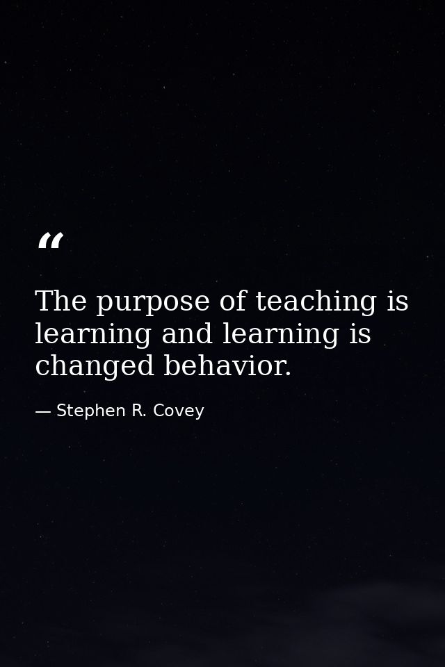The purpose of teaching is learning and learning is changed behavior. — Stephen R. Covey
