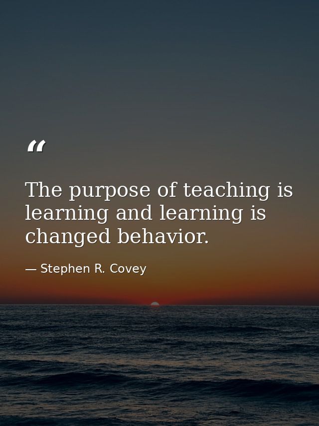 The purpose of teaching is learning and learning is changed behavior. — Stephen R. Covey