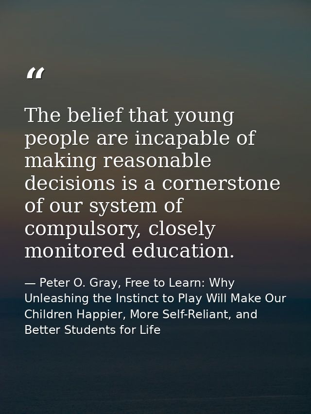 The belief that young people are incapable of making reasonable decisions is a cornerstone of our system of compulsory,  — Peter O. Gray, Free to Learn: Why Unleashing the Instinct to Play Will Make Our Children Happier, More Self-Reliant, and Better Students for Life