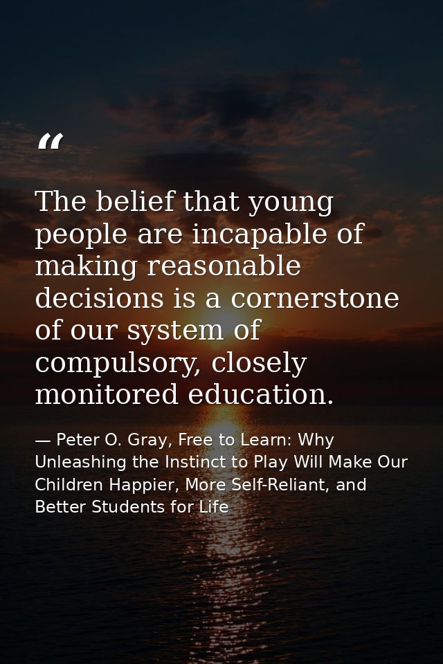 The belief that young people are incapable of making reasonable decisions is a cornerstone of our system of compulsory,  — Peter O. Gray, Free to Learn: Why Unleashing the Instinct to Play Will Make Our Children Happier, More Self-Reliant, and Better Students for Life