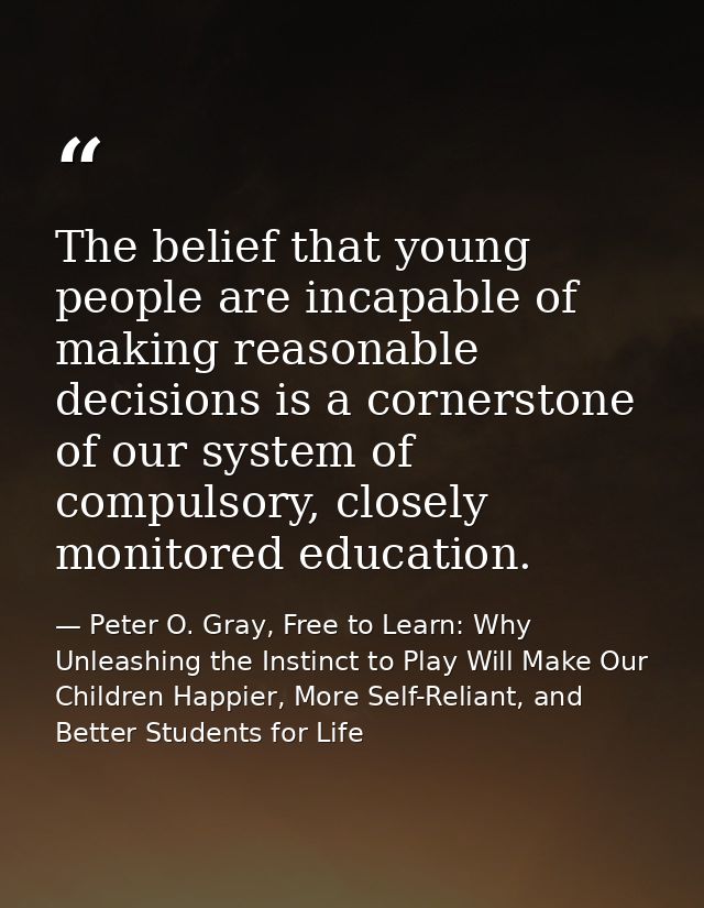 The belief that young people are incapable of making reasonable decisions is a cornerstone of our system of compulsory,  — Peter O. Gray, Free to Learn: Why Unleashing the Instinct to Play Will Make Our Children Happier, More Self-Reliant, and Better Students for Life