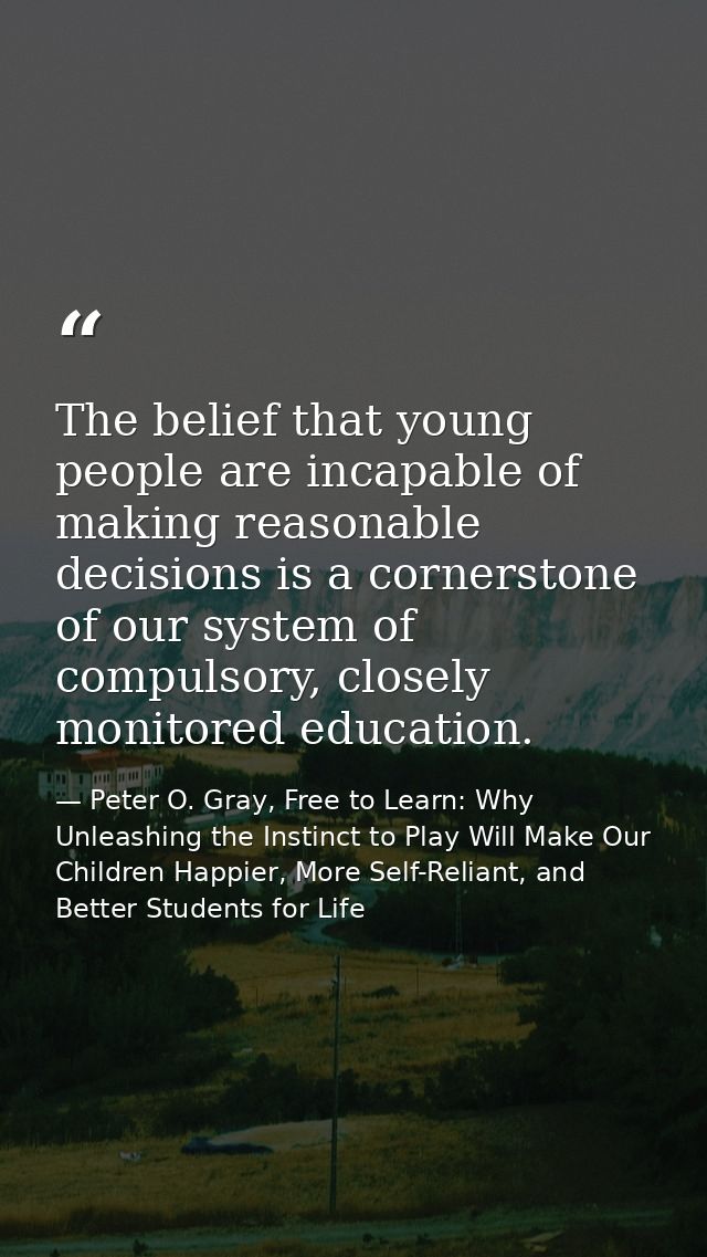 The belief that young people are incapable of making reasonable decisions is a cornerstone of our system of compulsory,  — Peter O. Gray, Free to Learn: Why Unleashing the Instinct to Play Will Make Our Children Happier, More Self-Reliant, and Better Students for Life