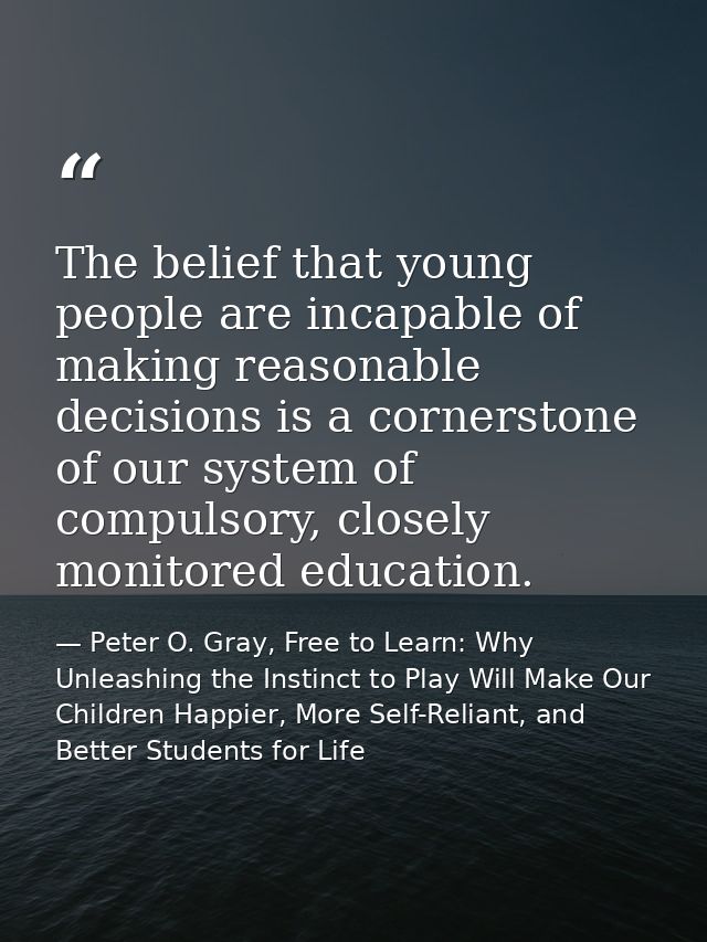 The belief that young people are incapable of making reasonable decisions is a cornerstone of our system of compulsory,  — Peter O. Gray, Free to Learn: Why Unleashing the Instinct to Play Will Make Our Children Happier, More Self-Reliant, and Better Students for Life