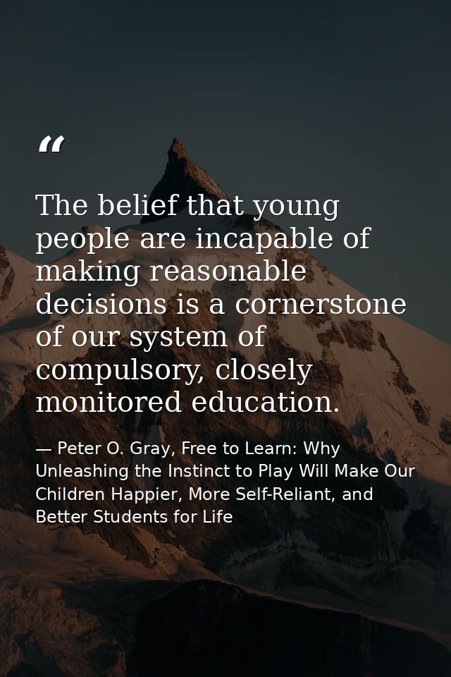 The belief that young people are incapable of making reasonable decisions is a cornerstone of our system of compulsory,  — Peter O. Gray, Free to Learn: Why Unleashing the Instinct to Play Will Make Our Children Happier, More Self-Reliant, and Better Students for Life