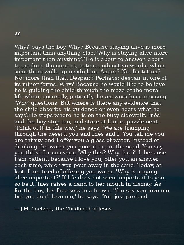 Why?' says the boy.'Why? Because staying alive is more important than anything else.''Why is staying alive more importan — J.M. Coetzee, The Childhood of Jesus